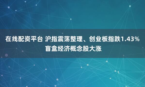 在线配资平台 沪指震荡整理、创业板指跌1.43% 盲盒经济概念股大涨