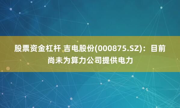 股票资金杠杆 吉电股份(000875.SZ)：目前尚未为算力公司提供电力