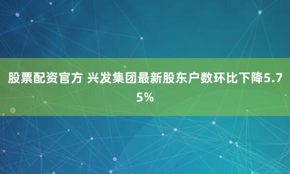 股票配资官方 兴发集团最新股东户数环比下降5.75%