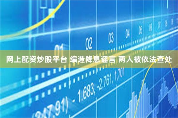 网上配资炒股平台 编造降息谣言 两人被依法查处