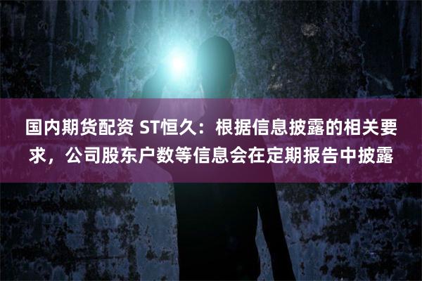 国内期货配资 ST恒久：根据信息披露的相关要求，公司股东户数等信息会在定期报告中披露
