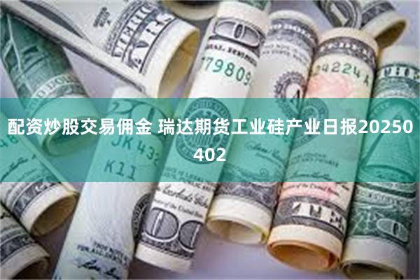 配资炒股交易佣金 瑞达期货工业硅产业日报20250402
