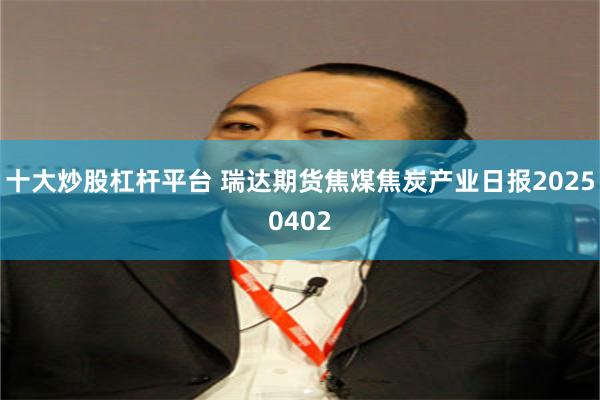 十大炒股杠杆平台 瑞达期货焦煤焦炭产业日报20250402