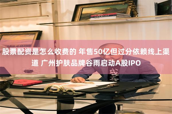 股票配资是怎么收费的 年售50亿但过分依赖线上渠道 广州护肤品牌谷雨启动A股IPO