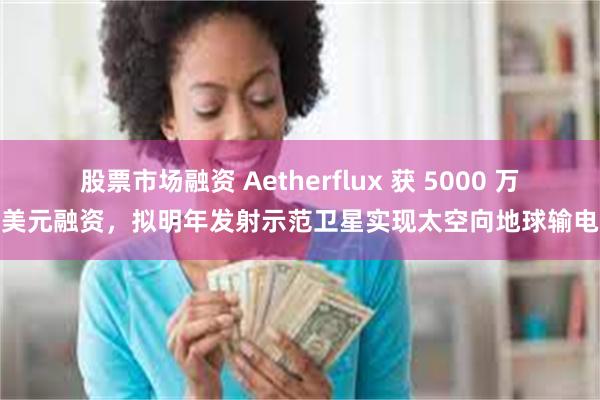 股票市场融资 Aetherflux 获 5000 万美元融资，拟明年发射示范卫星实现太空向地球输电
