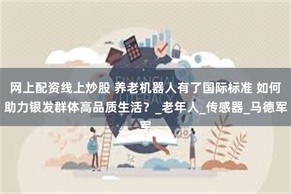 网上配资线上炒股 养老机器人有了国际标准 如何助力银发群体高品质生活？_老年人_传感器_马德军
