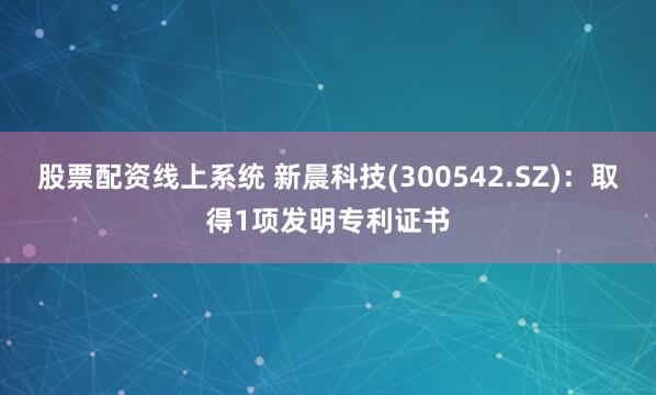 股票配资线上系统 新晨科技(300542.SZ)：取得1项发明专利证书