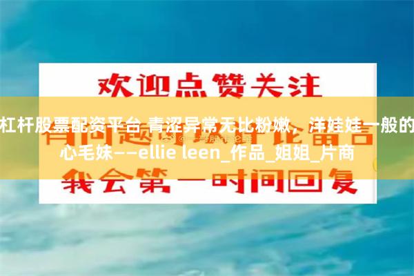 高杠杆股票配资平台 青涩异常无比粉嫩，洋娃娃一般的甜心毛妹——ellie leen_作品_姐姐_片商