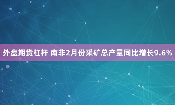 外盘期货杠杆 南非2月份采矿总产量同比增长9.6%