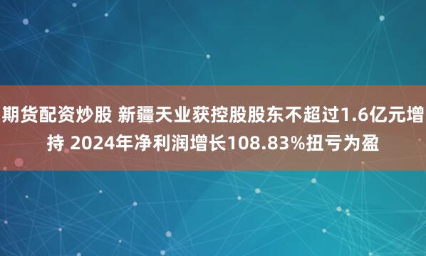 期货配资炒股 新疆天业获控股股东不超过1.6亿元增持 2024年净利润增长108.83%扭亏为盈