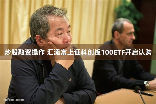 炒股融资操作 汇添富上证科创板100ETF开启认购