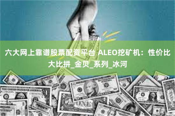 六大网上靠谱股票配资平台 ALEO挖矿机：性价比大比拼_金贝_系列_冰河