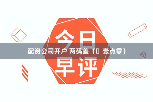 配资公司开户 两码差（​壹点零）