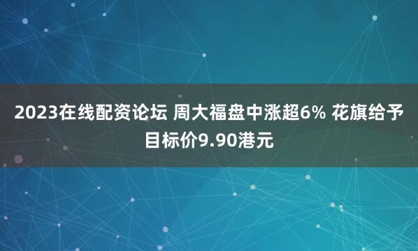 2023在线配资论坛 周大福盘中涨超6% 花旗给予目标价9.90港元