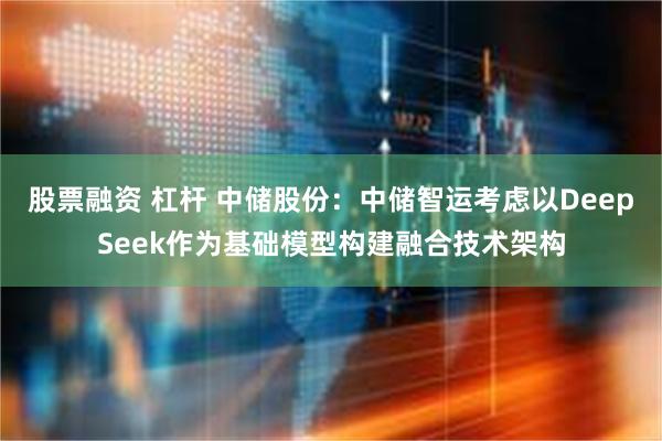 股票融资 杠杆 中储股份：中储智运考虑以DeepSeek作为基础模型构建融合技术架构