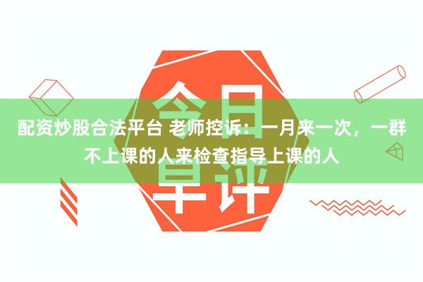 配资炒股合法平台 老师控诉：一月来一次，一群不上课的人来检查指导上课的人