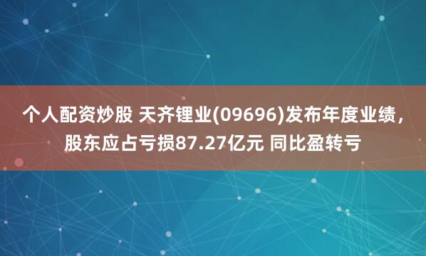 个人配资炒股 天齐锂业(09696)发布年度业绩，股东应占亏损87.27亿元 同比盈转亏