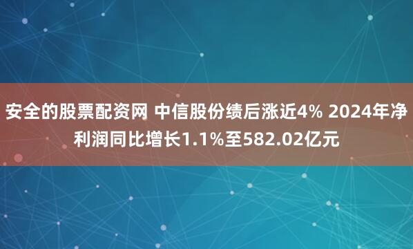 安全的股票配资网 中信股份绩后涨近4% 2024年净利润同比增长1.1%至582.02亿元