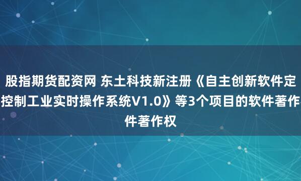 股指期货配资网 东土科技新注册《自主创新软件定义控制工业实时操作系统V1.0》等3个项目的软件著作权