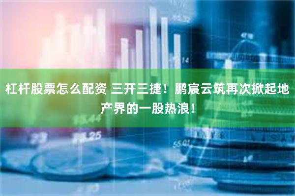 杠杆股票怎么配资 三开三捷！鹏宸云筑再次掀起地产界的一股热浪！