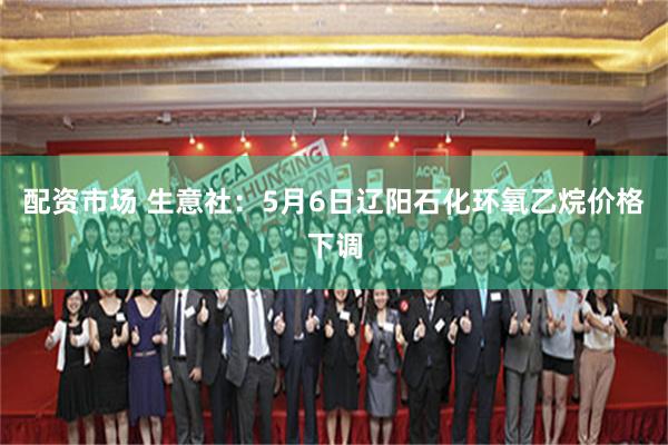 配资市场 生意社：5月6日辽阳石化环氧乙烷价格下调
