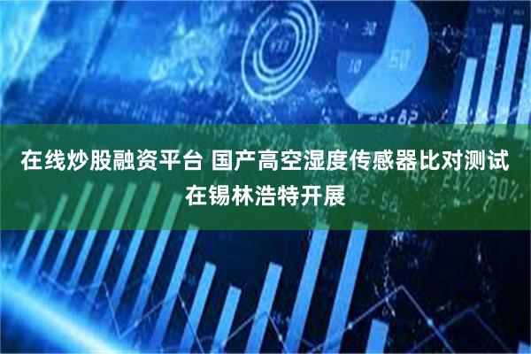 在线炒股融资平台 国产高空湿度传感器比对测试在锡林浩特开展