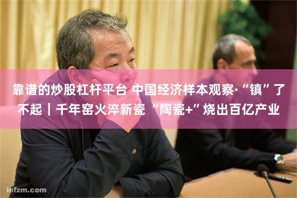 靠谱的炒股杠杆平台 中国经济样本观察·“镇”了不起｜千年窑火淬新瓷 “陶瓷+”烧出百亿产业