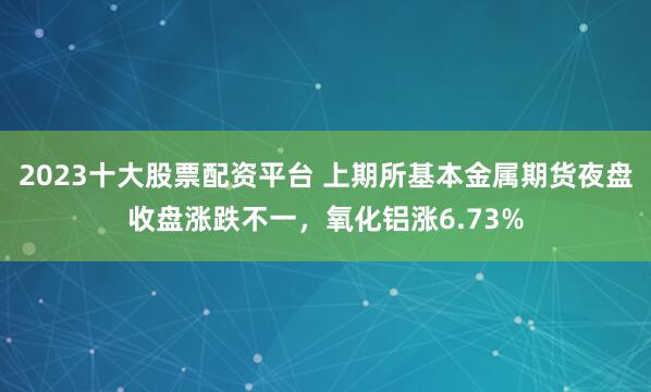 2023十大股票配资平台 上期所基本金属期货夜盘收盘涨跌不一，氧化铝涨6.73%
