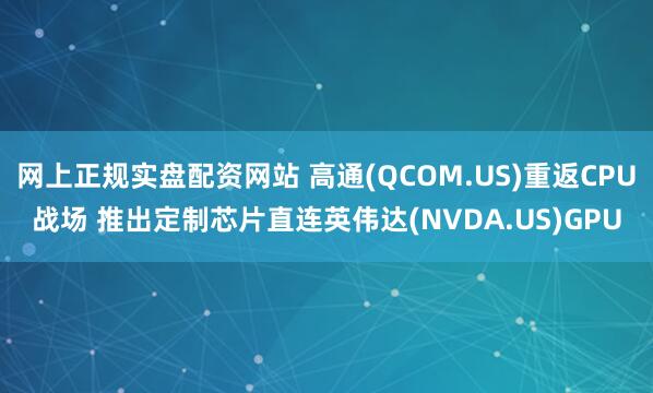 网上正规实盘配资网站 高通(QCOM.US)重返CPU战场 推出定制芯片直连英伟达(NVDA.US)GPU