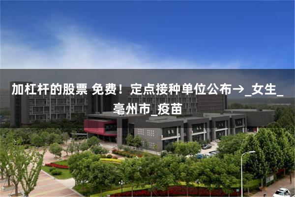 加杠杆的股票 免费！定点接种单位公布→_女生_亳州市_疫苗