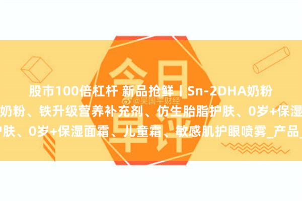 股市100倍杠杆 新品抢鲜丨Sn-2DHA奶粉、小分子奶粉、高纯乳铁奶粉、铁升级营养补充剂、仿生胎脂护肤、0岁+保湿面霜、儿童霜、敏感肌护眼喷雾_产品_宝宝_肌肤