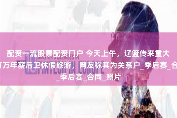 配资一流股票配资门户 今天上午，辽篮传来重大消息，百万年薪后卫休假旅游，网友称其为关系户_季后赛_合同_照片