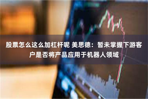 股票怎么这么加杠杆呢 美思德：暂未掌握下游客户是否将产品应用于机器人领域