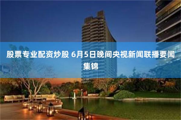 股票专业配资炒股 6月5日晚间央视新闻联播要闻集锦