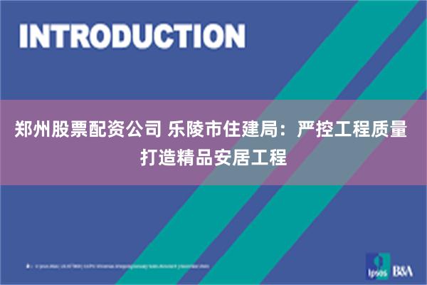 郑州股票配资公司 乐陵市住建局：严控工程质量 打造精品安居工程