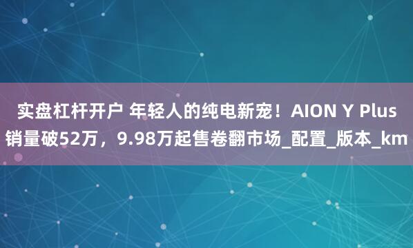 实盘杠杆开户 年轻人的纯电新宠！AION Y Plus销量破52万，9.98万起售卷翻市场_配置_版本_km