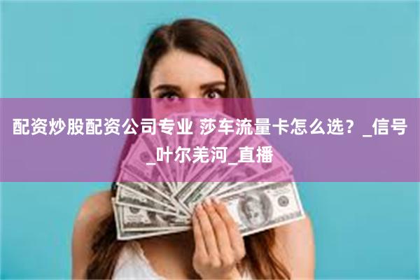 配资炒股配资公司专业 莎车流量卡怎么选？_信号_叶尔羌河_直播