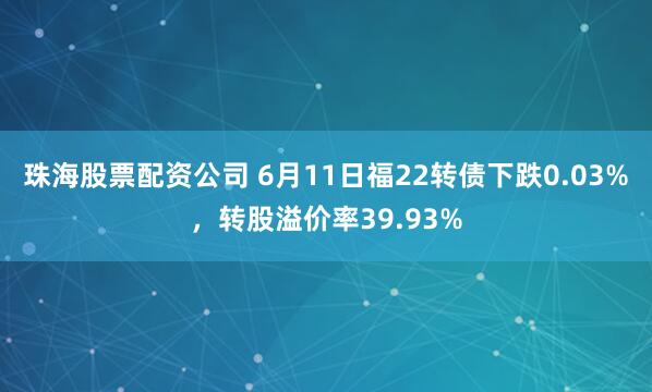 珠海股票配资公司 6月11日福22转债下跌0.03%，转股溢价率39.93%