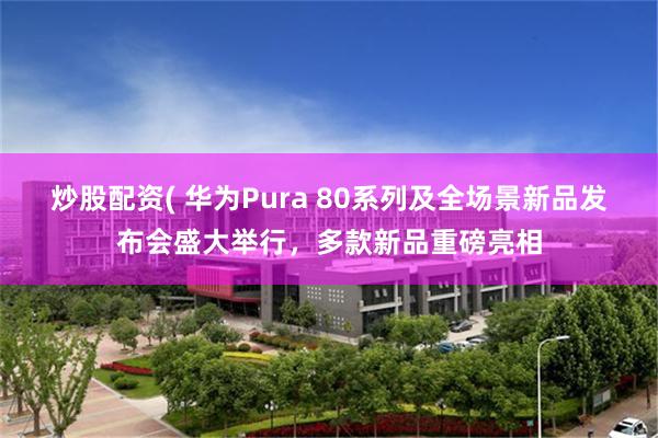 炒股配资( 华为Pura 80系列及全场景新品发布会盛大举行，多款新品重磅亮相