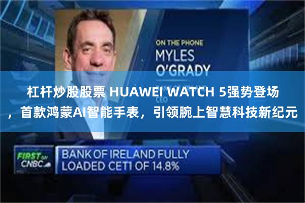 杠杆炒股股票 HUAWEI WATCH 5强势登场，首款鸿蒙AI智能手表，引领腕上智慧科技新纪元