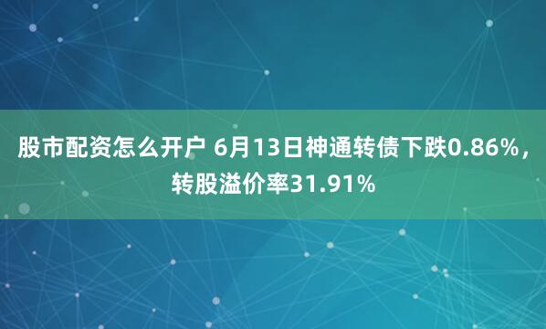 股市配资怎么开户 6月13日神通转债下跌0.86%，转股溢价率31.91%