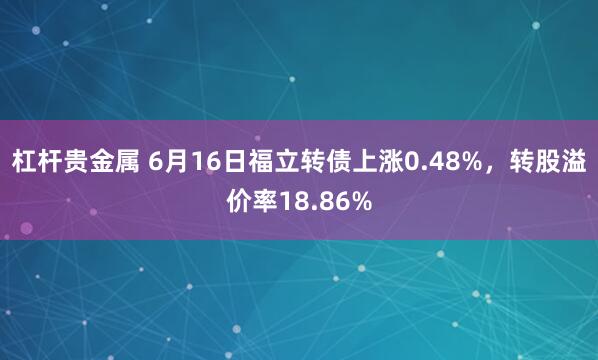 杠杆贵金属 6月16日福立转债上涨0.48%，转股溢价率18.86%