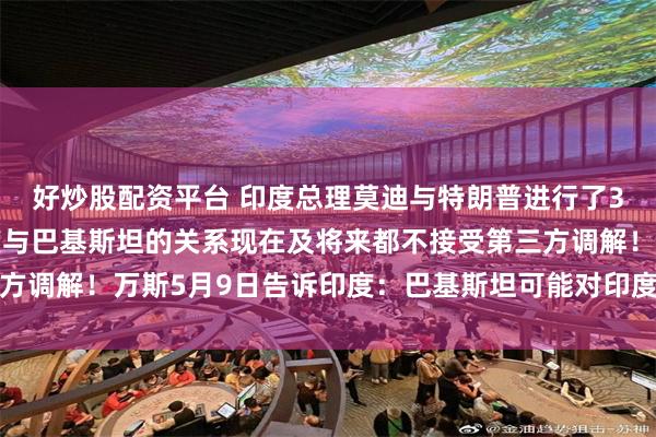 好炒股配资平台 印度总理莫迪与特朗普进行了35分钟电话会谈：印度与巴基斯坦的关系现在及将来都不接受第三方调解！万斯5月9日告诉印度：巴基斯坦可能对印度发动大规模攻击
