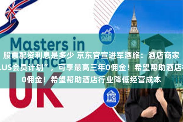 股票配资利息是多少 京东官宣进军酒旅：酒店商家参与“京东酒店PLUS会员计划”，可享最高三年0佣金！希望帮助酒店行业降低经营成本