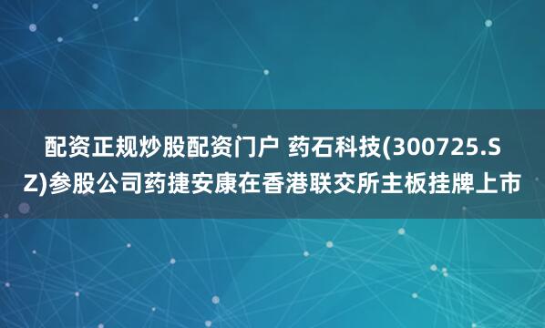 配资正规炒股配资门户 药石科技(300725.SZ)参股公司药捷安康在香港联交所主板挂牌上市