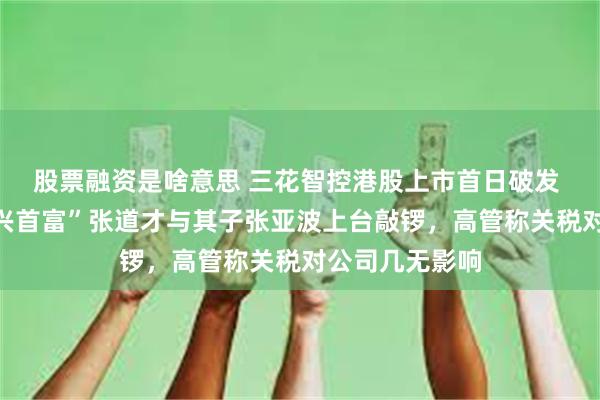 股票融资是啥意思 三花智控港股上市首日破发 创始人、“绍兴首富”张道才与其子张亚波上台敲锣，高管称关税对公司几无影响