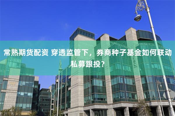 常熟期货配资 穿透监管下，券商种子基金如何联动私募跟投？