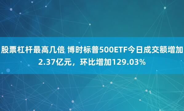 股票杠杆最高几倍 博时标普500ETF今日成交额增加2.37亿元，环比增加129.03%