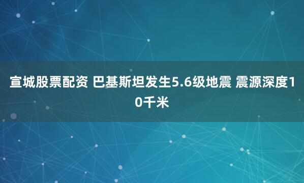宣城股票配资 巴基斯坦发生5.6级地震 震源深度10千米