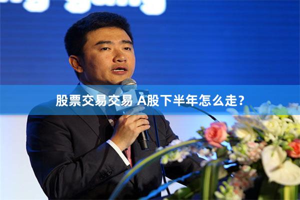 股票交易交易 A股下半年怎么走？